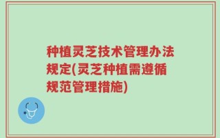 种植灵芝技术管理办法规定(灵芝种植需遵循规范管理措施)