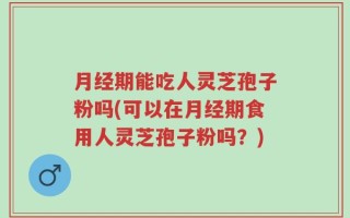 月经期能吃人灵芝孢子粉吗(可以在月经期食用人灵芝孢子粉吗？)