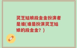 灵芝姑娘段金金扮演者是谁(谁是扮演灵芝姑娘的段金金？)