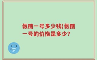 氨糖一号多少钱(氨糖一号的价格是多少？