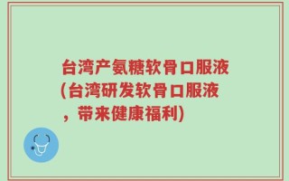 台湾产氨糖软骨口服液(台湾研发软骨口服液，带来健康福利)