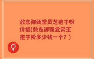 敖东御甄堂灵芝孢子粉价格(敖东御甄堂灵芝孢子粉多少钱一个？)