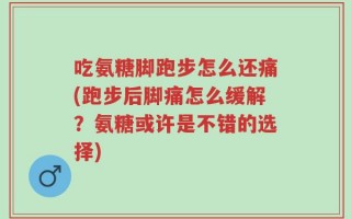 吃氨糖脚跑步怎么还痛(跑步后脚痛怎么缓解？氨糖或许是不错的选择)