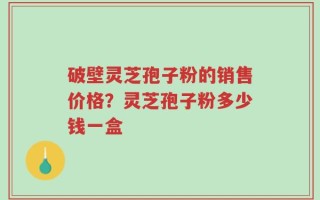 破壁灵芝孢子粉的销售价格？灵芝孢子粉多少钱一盒