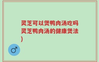 灵芝可以煲鸭肉汤吃吗灵芝鸭肉汤的健康煲法)