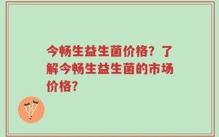 今畅生益生菌价格？了解今畅生益生菌的市场价格？