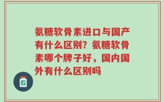 氨糖软骨素进口与国产有什么区别？氨糖软骨素哪个牌子好，国内国外有什么区别吗