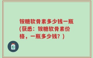 铵糖软骨素多少钱一瓶(获悉：铵糖软骨素价格，一瓶多少钱？)