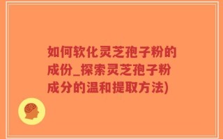 如何软化灵芝孢子粉的成份_探索灵芝孢子粉成分的温和提取方法)