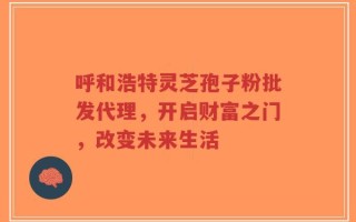 呼和浩特灵芝孢子粉批发代理，开启财富之门，改变未来生活