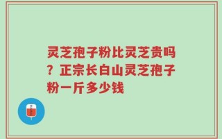灵芝孢子粉比灵芝贵吗？正宗长白山灵芝孢子粉一斤多少钱