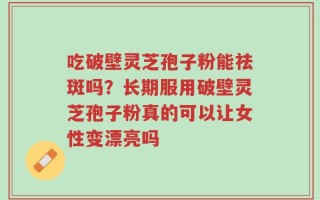 吃破壁灵芝孢子粉能祛斑吗？长期服用破壁灵芝孢子粉真的可以让女性变漂亮吗