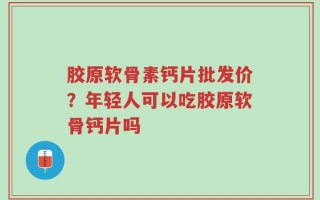 胶原软骨素钙片批发价？年轻人可以吃胶原软骨钙片吗