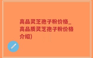高品灵芝孢子粉价格_高品质灵芝孢子粉价格介绍)