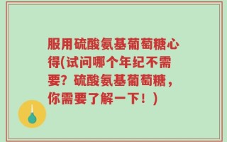 服用硫酸氨基葡萄糖心得(试问哪个年纪不需要？硫酸氨基葡萄糖，你需要了解一下！)