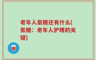 老年人氨糖还有什么(氨糖：老年人护理的关键)