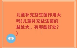 儿童补充益生菌作用大吗(儿童补充益生菌的益处大，有哪些好处？)