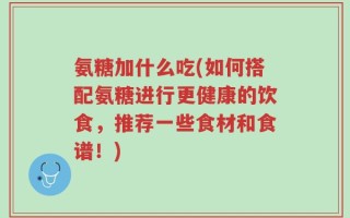 氨糖加什么吃(如何搭配氨糖进行更健康的饮食，推荐一些食材和食谱！)
