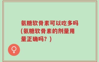 氨糖软骨素可以吃多吗(氨糖软骨素的剂量用量正确吗？)