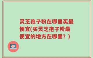 灵芝孢子粉在哪里买最便宜(买灵芝孢子粉最便宜的地方在哪里？)