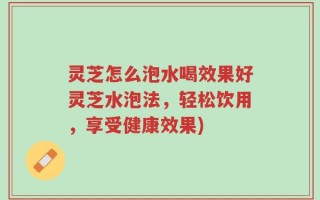 灵芝怎么泡水喝效果好灵芝水泡法，轻松饮用，享受健康效果)