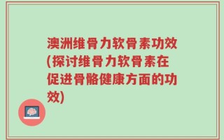 澳洲维骨力软骨素功效(探讨维骨力软骨素在促进骨骼健康方面的功效)
