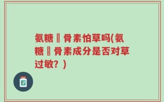 氨糖軟骨素怕草吗(氨糖軟骨素成分是否对草过敏？)