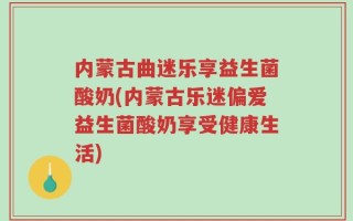 内蒙古曲迷乐享益生菌酸奶(内蒙古乐迷偏爱益生菌酸奶享受健康生活)
