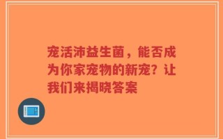 宠活沛益生菌，能否成为你家宠物的新宠？让我们来揭晓答案