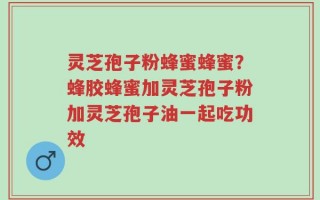 灵芝孢子粉蜂蜜蜂蜜？蜂胶蜂蜜加灵芝孢子粉加灵芝孢子油一起吃功效