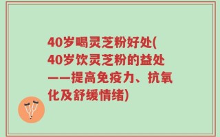 40岁喝灵芝粉好处(40岁饮灵芝粉的益处——提高免疫力、抗氧化及舒缓情绪)