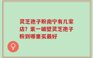 灵芝孢子粉南宁有几家店？紫一破壁灵芝孢子粉到哪里买最好