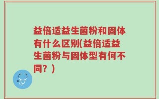 益倍适益生菌粉和固体有什么区别(益倍适益生菌粉与固体型有何不同？)