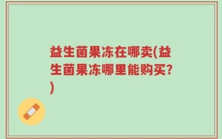 益生菌果冻在哪卖(益生菌果冻哪里能购买？)