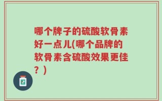 哪个牌子的硫酸软骨素好一点儿(哪个品牌的软骨素含硫酸效果更佳？)