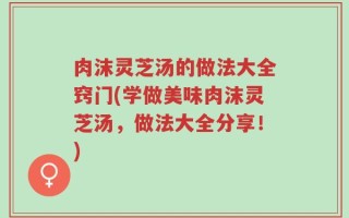 肉沫灵芝汤的做法大全窍门(学做美味肉沫灵芝汤，做法大全分享！)