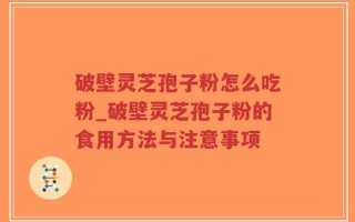 破壁灵芝孢子粉怎么吃粉_破壁灵芝孢子粉的食用方法与注意事项