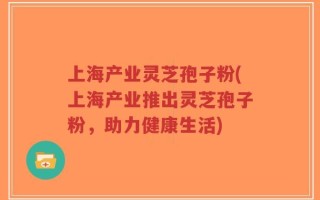 上海产业灵芝孢子粉(上海产业推出灵芝孢子粉，助力健康生活)