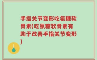 手指关节变形吃氨糖软骨素(吃氨糖软骨素有助于改善手指关节变形)
