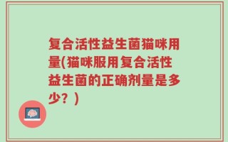 复合活性益生菌猫咪用量(猫咪服用复合活性益生菌的正确剂量是多少？)