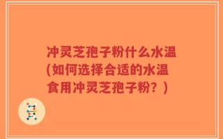 冲灵芝孢子粉什么水温(如何选择合适的水温食用冲灵芝孢子粉？)