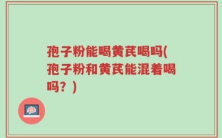 孢子粉能喝黄芪喝吗(孢子粉和黄芪能混着喝吗？)
