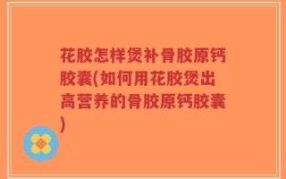 花胶怎样煲补骨胶原钙胶囊(如何用花胶煲出高营养的骨胶原钙胶囊)