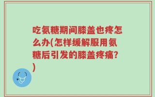 吃氨糖期间膝盖也疼怎么办(怎样缓解服用氨糖后引发的膝盖疼痛？)
