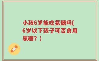 小孩6岁能吃氨糖吗(6岁以下孩子可否食用氨糖？)