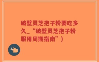 破壁灵芝孢子粉要吃多久_“破壁灵芝孢子粉服用周期指南”)