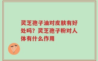 灵芝孢子油对皮肤有好处吗？灵芝孢子粉对人体有什么作用