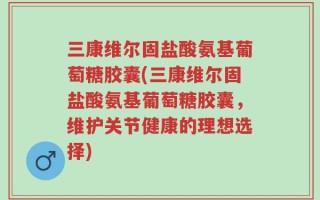 三康维尔固盐酸氨基葡萄糖胶囊(三康维尔固盐酸氨基葡萄糖胶囊，维护关节健康的理想选择)