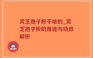 灵芝孢子粉干啥的_灵芝孢子粉的用途与功效解析