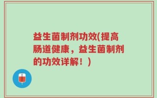 益生菌制剂功效(提高肠道健康，益生菌制剂的功效详解！)